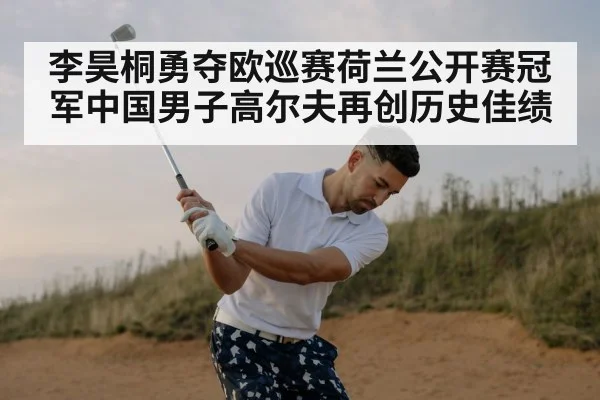 李昊桐勇夺欧巡赛荷兰公开赛冠军中国男子高尔夫再创历史佳绩