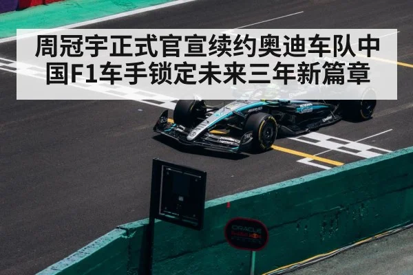周冠宇正式官宣续约奥迪车队中国F1车手锁定未来三年新篇章