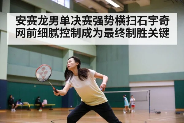安赛龙男单决赛强势横扫石宇奇 网前细腻控制成为最终制胜关键