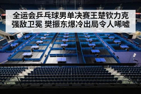全运会乒乓球男单决赛王楚钦力克强敌卫冕 樊振东爆冷出局令人唏嘘