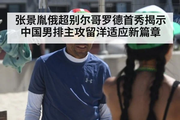张景胤俄超别尔哥罗德首秀揭示中国男排主攻留洋适应新篇章
